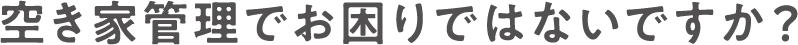 空き家管理でお困りではないですか？