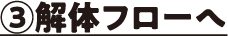 ③解体フローへ