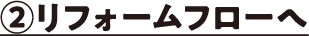 ②リフォームフローへ